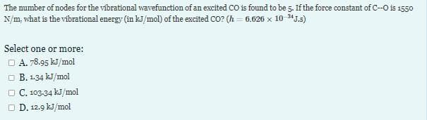 The number of nodes for the vibrational wavefunction of an excited CO is found to be 5. If the force constant of C--O is 1550
N/m, what is the vibrational energy (in kJ/mol) of the excited CO? (h= 6.626 x 10-¹4J.s)
Select one or more:
□ A. 78.95 kJ/mol
B. 1.34 kJ/mol
□ C. 103.34 kJ/mol
□ D. 12.9 kJ/mol