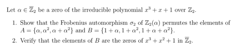 Let a € Z2 be a zero of the irreducible polynomial x³ + x +1 over Z2.
1. Show that the Frobenius automorphism ơ2 of Z2(@) permutes the elements of
A = {a, a², a + a²} and B = {1+ a, 1+ a², 1+ a + a²}.
2. Verify that the elements of B are the zeros of x³ + x² + 1 in Z2.
