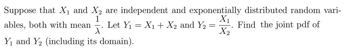 Suppose that X1 and X2 are independent and exponentially distributed random vari-
1
ables, both with mean . Let Y1 = X1 + X2 and Y2
X1
Find the joint pdf of
X2
Y1 and Y2 (including its domain).
