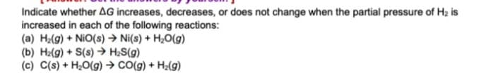 Indicate whether AG increases, decreases, or does not change when the partial pressure of H2 is
increased in each of the following reactions:
(a) H2(g) + NiO(s) → Ni(s) + H20(g)
(b) Hz(g) + S(s) → H2S(g)
(c) C(s) + H2O(g) → CO(g) + H2(g)
