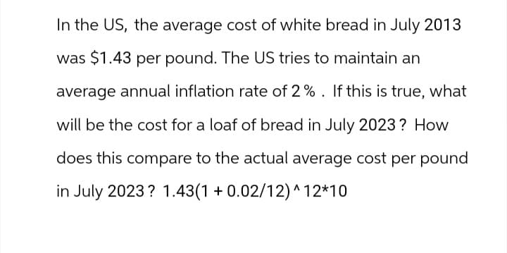 In the US, the average cost of white bread in July 2013
was $1.43 per pound. The US tries to maintain an
average annual inflation rate of 2%. If this is true, what
will be the cost for a loaf of bread in July 2023? How
does this compare to the actual average cost per pound
in July 2023? 1.43(1 +0.02/12)^12*10