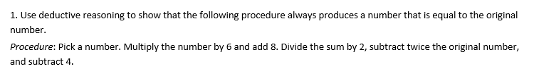 1. Use deductive reasoning to show that the following procedure always produces a number that is equal to the original
number.
Procedure: Pick a number. Multiply the number by 6 and add 8. Divide the sum by 2, subtract twice the original number,
and subtract 4.
