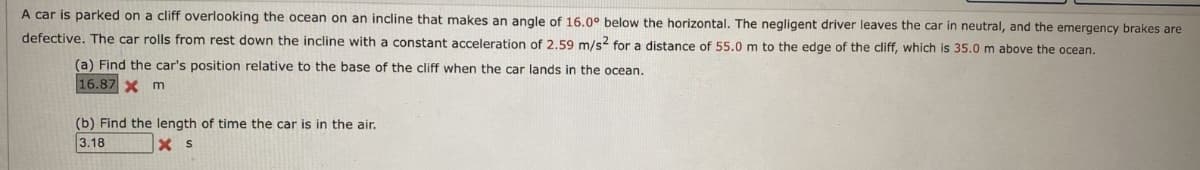 A car is parked on a cliff overlooking the ocean on an incline that makes an angle of 16.0° below the horizontal. The negligent driver leaves the car in neutral, and the emergency brakes are
defective. The car rolls from rest down the incline with a constant acceleration of 2.59 m/s2 for a distance of 55.0 m to the edge of the cliff, which is 35.0 m above the ocean.
(a) Find the car's position relative to the base of the cliff when the car lands in the ocean.
16.87 X m
(b) Find the length of time the car is in the air.
3.18
XS