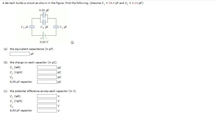 A lab tech builds a circuit as shown in the figure. Find the following. (Assume C₁ = 34.0 μF and C₂ = 4.13 μF.)
6.00 µF
C₁ μF
C2₂ μF
9.00 V
(a) the equivalent capacitance (in μF)
UF
(b) the charge on each capacitor (in UC)
C₁ (left)
C₁ (right)
C₂
6.00 uF capacitor
C₁ μF
9999
(c) the potential difference across each capacitor (in V)
C₁ (left)
C, (right)
C₂
6.00 μF capacitor
V
V
V
V