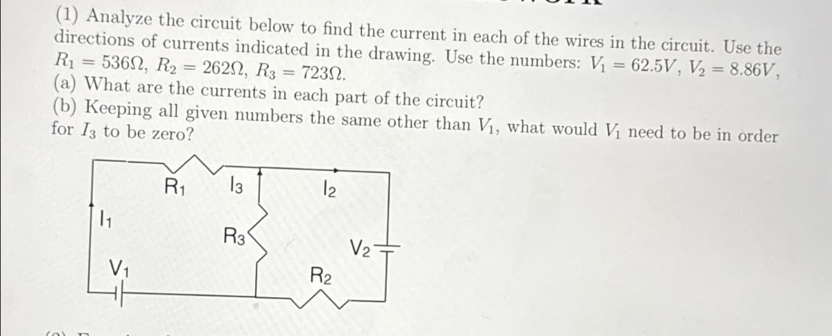 (1) Analyze the circuit below to find the current in each of the wires in the circuit. Use the
directions of currents indicated in the drawing. Use the numbers: V₁ = 62.5V, V₂ = 8.86V,
R₁ = 536, R₂ 2620, R3 = 723N.
=
(a) What are the currents in each part of the circuit?
(b) Keeping all given numbers the same other than V₁, what would V₁ need to be in order
for I3 to be zero?
V₁
R₁
13
R3
12
R₂
V₂