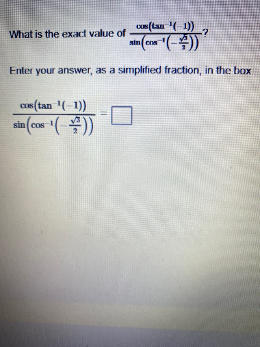 ### Problem Statement
**What is the exact value of** 

\[ \frac{\cos\left(\tan^{-1}(-1)\right)}{\sin\left(\cos^{-1}\left( -\frac{\sqrt{3}}{2} \right)\right)}? \]

Enter your answer as a simplified fraction in the box.

\[ \frac{\cos\left(\tan^{-1}(-1)\right)}{\sin\left(\cos^{-1}\left( -\frac{\sqrt{3}}{2} \right)\right)} = \boxed{} \]

### Explanation
This problem involves inverse trigonometric functions. Let's break down the problem step-by-step to find the exact value.

1. **Identify the angles:**
   - For \(\tan^{-1}(-1)\), we need to find the angle \(\theta\) such that \(\tan(\theta) = -1\).
   - For \(\cos^{-1}\left( -\frac{\sqrt{3}}{2} \right)\), we need to find the angle \(\phi\) such that \(\cos(\phi) = -\frac{\sqrt{3}}{2}\).

2. **Solve for \(\theta\) and \(\phi\):**
   - \(\tan^{-1}(-1) = \theta\) where \(\theta = -\frac{\pi}{4}\) (since \(\tan(-\frac{\pi}{4}) = -1\)).
   - \(\cos^{-1}\left( -\frac{\sqrt{3}}{2} \right) = \phi\) where \(\phi = \frac{5\pi}{6}\) (since \(\cos\left(\frac{5\pi}{6}\right) = -\frac{\sqrt{3}}{2}\)).

3. **Apply the trigonometric functions:**
   - \(\cos\left(-\frac{\pi}{4}\right) = \cos\left(\frac{\pi}{4}\right) = \frac{\sqrt{2}}{2}\).
   - \(\sin\left(\frac{5\pi}{6}\right) = \sin\left(\pi - \frac{\pi}{6}\right) = \sin\left(\frac{\pi}{6}\right) = \frac{1}{