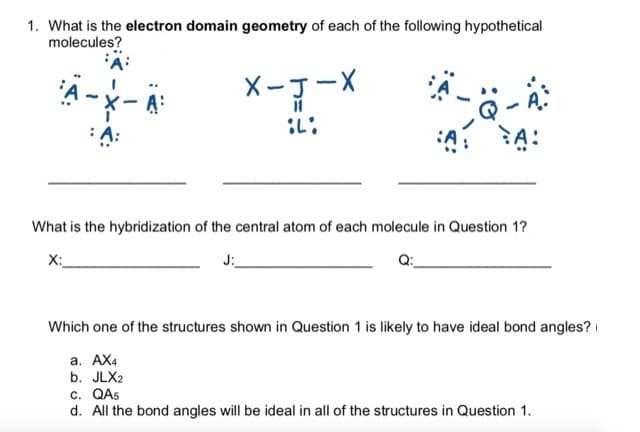 1. What is the electron domain geometry of each of the following hypothetical
molecules?
X-J-X
A:
What is the hybridization of the central atom of each molecule in Question 1?
X:
J:
Q:
Which one of the structures shown in Question 1 is likely to have ideal bond angles?
а. АХ
b. JLX2
c. QAS
d. All the bond angles will be ideal in all of the structures in Question 1.
