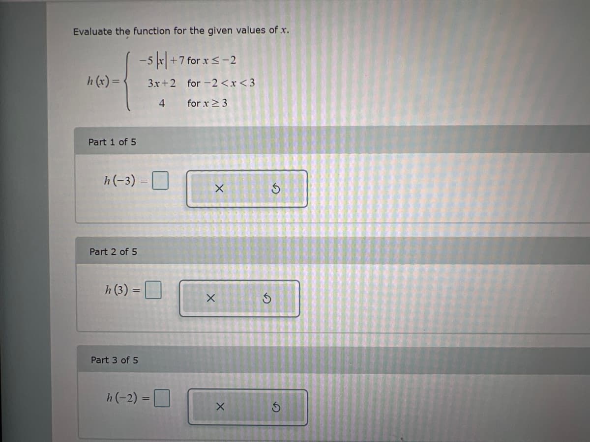 ### Evaluating a Piecewise Function

In this exercise, we are given a piecewise function and need to evaluate it for specific values of \( x \). The function \( h(x) \) is defined as follows:

\[ 
h(x) = 
\begin{cases} 
-5|x| + 7 & \text{for } x \leq -2 \\
3x + 2 & \text{for } -2 < x < 3 \\
4 & \text{for } x \geq 3 
\end{cases}
\]

We will evaluate this function for the given values of \( x \) broken down into parts.

#### Part 1 of 5
Evaluate \( h(-3) \):
\[ h(-3) = \boxed{\ } \]

#### Part 2 of 5
Evaluate \( h(3) \):
\[ h(3) = \boxed{\ } \]

#### Part 3 of 5
Evaluate \( h(-2) \):
\[ h(-2) = \boxed{\ } \]

Additional parts (4 of 5 and 5 of 5) would continue with other values of \( x \) for evaluation if they were present in the image.