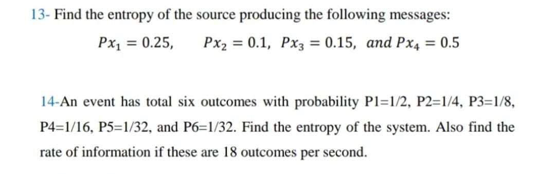 13- Find the entropy of the source producing the following messages:
Px2 = 0.1, Px3 = 0.15, and Px4 = 0.5
Px₁ = 0.25,
14-An event has total six outcomes with probability P1=1/2, P2=1/4, P3=1/8,
P4=1/16, P5=1/32, and P6=1/32. Find the entropy of the system. Also find the
rate of information if these are 18 outcomes per second.