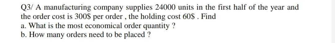 Q3/ A manufacturing company supplies 24000 units in the first half of the year and
the order cost is 300$ per order, the holding cost 60$. Find
a. What is the most economical order quantity ?
b. How many orders need to be placed ?