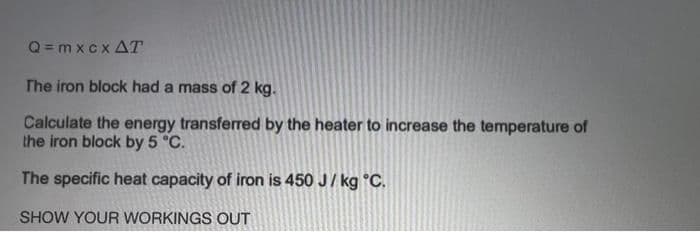 Q = m xc x AT
The iron block had a mass of 2 kg.
Calculate the energy transferred by the heater to increase the temperature of
the iron block by 5 °C.
The specific heat capacity of iron is 450 J/ kg °C.
SHOW YOUR WORKINGS OUT
