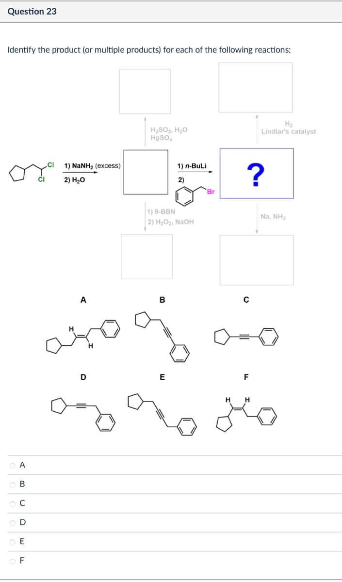 A
о в
C
D
ОЕ
OF
Question 23
Identify the product (or multiple products) for each of the following reactions:
CI
1) NaNH2 (excess)
2) H₂O
H₂
H₂SO2, H₂O
HgSO4
Lindlar's catalyst
2)
1) n-BuLi
91
Br
1) 9-BBN
2) H₂O2, NaOH
A
B
с
D
E
F
HH
?
Na, NH3