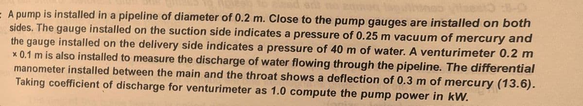 E A pump is installed in a pipeline of diameter of 0.2 m. Close to the pump gauges are installed on both
sides. The gauge installed on the suction side indicates a pressure of 0.25 m vacuum of mercury and
the gauge installed on the delivery side indicates a pressure of 40 m of water. A venturimeter 0.2 m
x 0.1 m is also installed to measure the discharge of water flowing through the pipeline. The differential
manometer installed between the main and the throat shows a deflection of 0.3 m of mercury (13.6).
Taking coefficient of discharge for venturimeter as 1.0 compute the pump power in kW.
