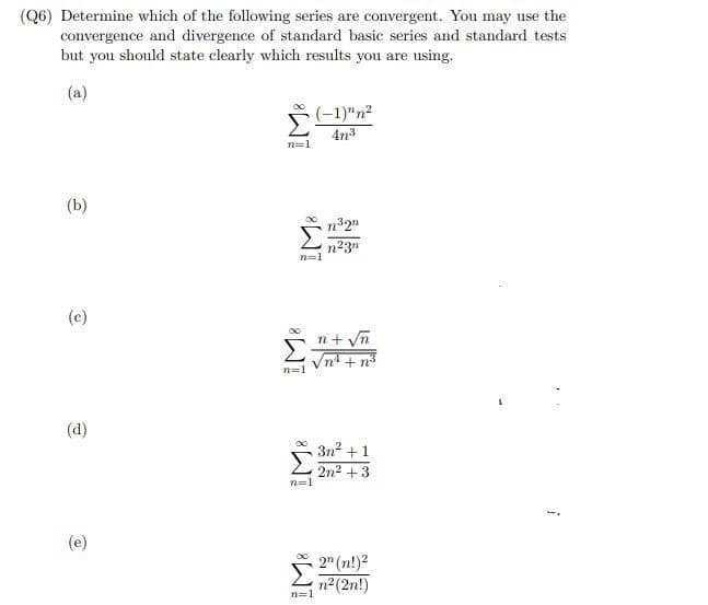 (Q6) Determine which of the following series are convergent. You may use the
convergence and divergence of standard basic series and standard tests
but you should state clearly which results you are using.
(a)
(-1)"n²
4n³
(b)
n³2n
n²3n
(c)
(d)
(e)
n=1
n=1
n=1
n=1
n=1
√n
3n²+1
2n²+3
2 (n!)²
n² (2n!)
i