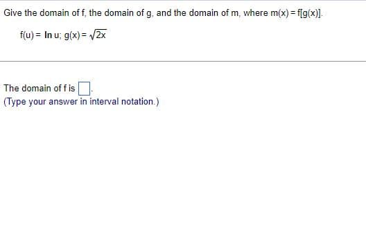 Give the domain of f, the domain of g, and the domain of m, where m(x) = f[g(x)].
f(u) = In u; g(x)=√2x
The domain off is
(Type your answer in interval notation.)