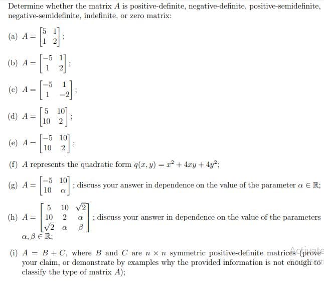 Determine whether the matrix A is positive-definite, negative-definite, positive-semidefinite,
negative-semidefinite,
indefinite, or zero matrix:
[5 17
(a) A =
2
(b) A =
(c) A=
(d) A = - [16
5 10]
10 2
(e) A =
10 2
(f) A represents the quadratic form q(x, y) = x² + 4xy + 4y²;
-5 107
(g) A =
10]:
; discuss your answer in dependence on the value of the parameter a € R;
10
5
10 √2
(h) A 10
2 α
√2 α B
; discuss your answer in dependence on the value of the parameters
a, BER;
(i) A = B + C, where B and C are n x n symmetric positive-definite matrices (prove
your claim, or demonstrate by examples why the provided information is not enough tot
classify the type of matrix A);
=
1
N