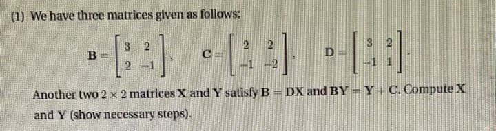 (1) We have three matrices given as follows:
3
2
-----
в
[[:]
2
Another two 2 x 2 matrices X and Y satisfy B = DX and BY=Y+C. Compute X
and Y (show necessary steps).