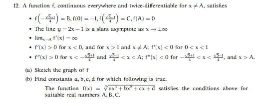 12. A function f, continuous everywhere and twice-differentiable for x + A, satisfies
• (-) = B, f(0) = -1, f() = C, f(A) = 0
• The line y = 2x -1 is a slant asymptote as x + ±00
• lim, a f'(x) = o0
• f'(x) > 0 for x < 0, and for x>1 and x # A; f'(x) < 0 for 0<x<1
• "(x) > 0 for x < - and <x< A; f"(x) < 0 for -l <x<4, and x > A.
(a) Sketch the graph of f
(b) Find constants a, b, c, d for which following is true.
Vax + bx + cx +d satisfies the conditions above for
The function f(x)
suitable real numbers A, B, C.
