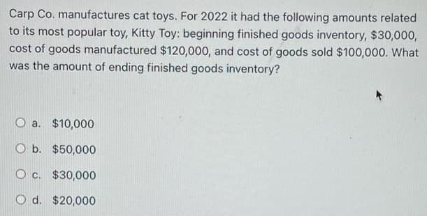 Carp Co. manufactures cat toys. For 2022 it had the following amounts related
to its most popular toy, Kitty Toy: beginning finished goods inventory, $30,000,
cost of goods manufactured $120,000, and cost of goods sold $100,000. What
was the amount of ending finished goods inventory?
a. $10,000
O b. $50,000
O c. $30,000
O d. $20,000
