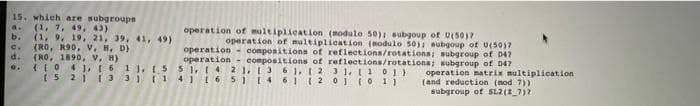 15. which are subgroupn
(1, 7, 49, 43)
b.
operation of multiplication (modulo 50)I subgoup of U(50)7
(1, 9, 19, 21, 39, 41, 49)
e. (RO, R90, V. H, D)
d.
operation of multiplication (nodulo 50) aubgoup of U(50)7
operation - compositiona of reflections/rotations; subgroup of D47
operation - compositions of reflections/rotations; subgroup of D4?
(RO, 1890, V, H)
(LO 4 ),161), 15 S1,4 2 ),13 6 1,t2 31. L101)
I5 2113 3114116 5 1461 1 2 01tO 1 1
operation matrix multiplication
(and reduction (nod 7))
subgroup of SL2(2_7)2
