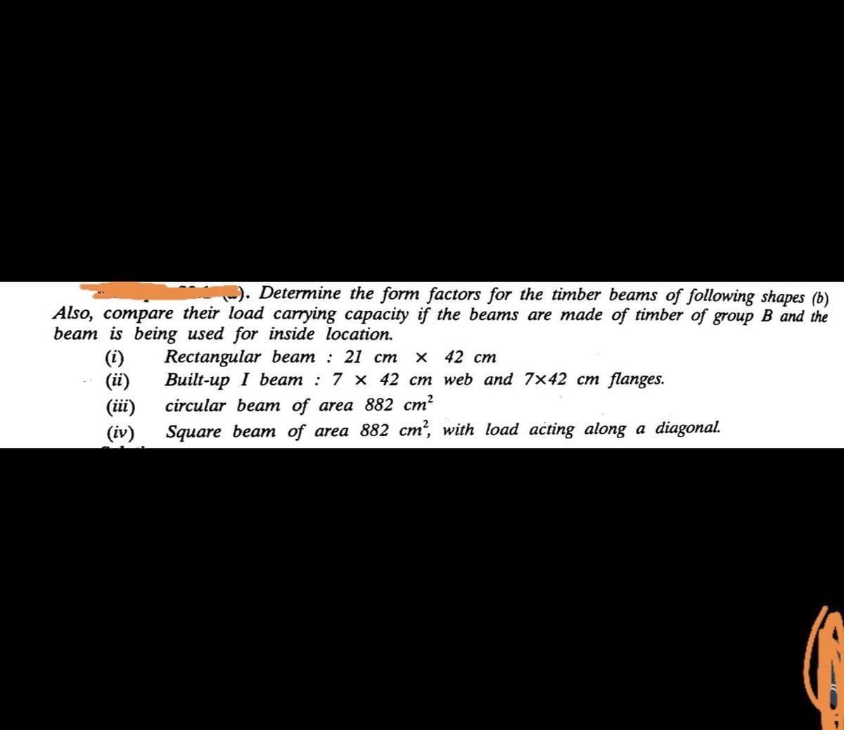 -). Determine the form factors for the timber beams of following shapes (b)
Also, compare their load carrying capacity if the beams are made of timber of group B and the
beam is being used for inside location.
(i)
(i)
(iii)
(iv)
Rectangular beam : 21 cm
Built-up I beam : 7 x 42 cm web and 7x42 cm flanges.
x 42 cm
circular beam of area 882 cm?
Square beam of area 882 cm, with load acting along a diagonal.
