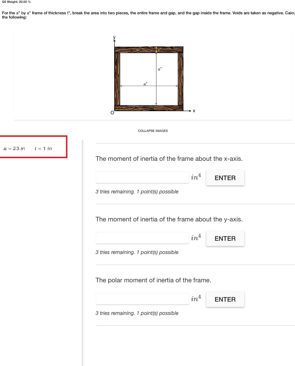 Q5 Weight: 20.00 %
For the a" by a" frame of thickness t", break the area into two pieces, the entire frame and gap, and the gap inside the frame. Voids are taken as negative. Calcu
the following:
a"
COLLAPSE IMAGES
a = 23 in
t = 1 in
The moment of inertia of the frame about the x-axis.
in4
ENTER
3 tries remaining. 1 point(s) possible
The moment of inertia of the frame about the y-axis.
int
ENTER
3 tries remaining. 1 point(s) possible
The polar moment of inertia of the frame.
in4
ENTER
3 tries remaining. 1 point(s) possible
