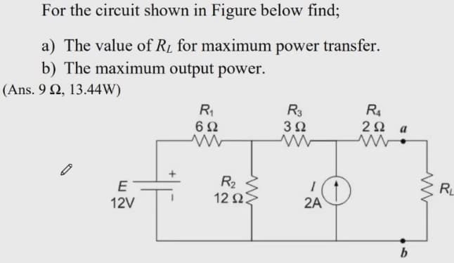 For the circuit shown in Figure below find;
a) The value of RL for maximum power transfer.
b) The maximum output power.
(Ans. 9 Ω, 13.44W)
R
R3
3Ω
R4
2Ω a
R2
12 ΩΣ
E
RL
12V
2A
