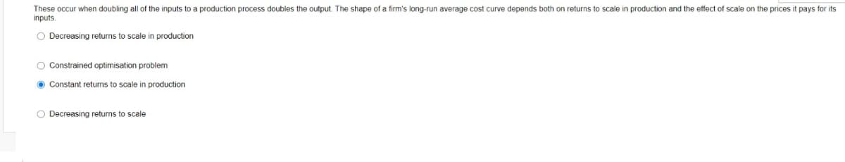 These occur when doubling all of the inputs to a production process doubles the output. The shape of a firm's long-run average cost curve depends both on returns to scale in production and the effect of scale on the prices it pays for its
inputs.
O Decreasing returns to scale in production
O Constrained optimisation problem
O Constant returns to scale in production
O Decreasing returns to scale
