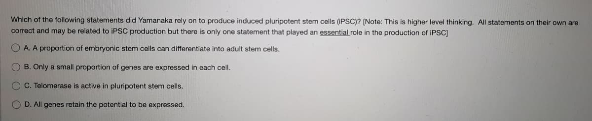 Which of the following statements did Yamanaka rely on to produce induced pluripotent stem cells (IPSC)? [Note: This is higher level thinking. All statements on their own are
correct and may be related to IPSC production but there is only one statement that played an essential role in the production of IPSC)
O A. A proportion of embryonic stem cells can differentiate into adult stem cells.
B. Only a small proportion of genes are expressed in each celI.
C. Telomerase is active in pluripotent stem cells.
D. All genes retain the potential to be expressed.
