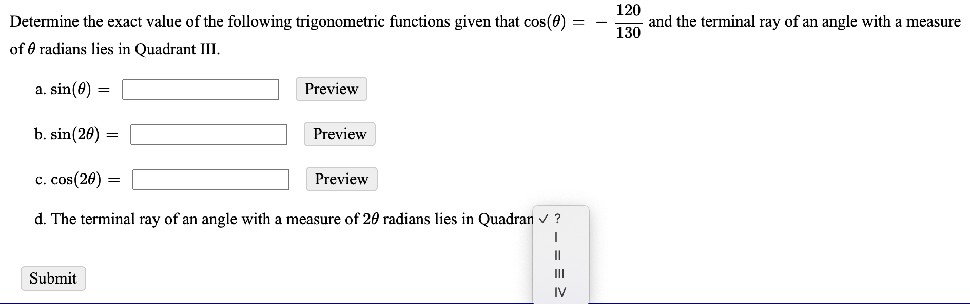 120
Determine the exact value of the following trigonometric functions given that cos(0) =
and the terminal ray of an angle with a measure
130
of 0 radians lies in Quadrant III.
a. sin(0)
Preview
b. sin(20)
Preview
c. cos(20) =
Preview
d. The terminal ray of an angle with a measure of 20 radians lies in Quadran ?
II
Submit
II
IV
