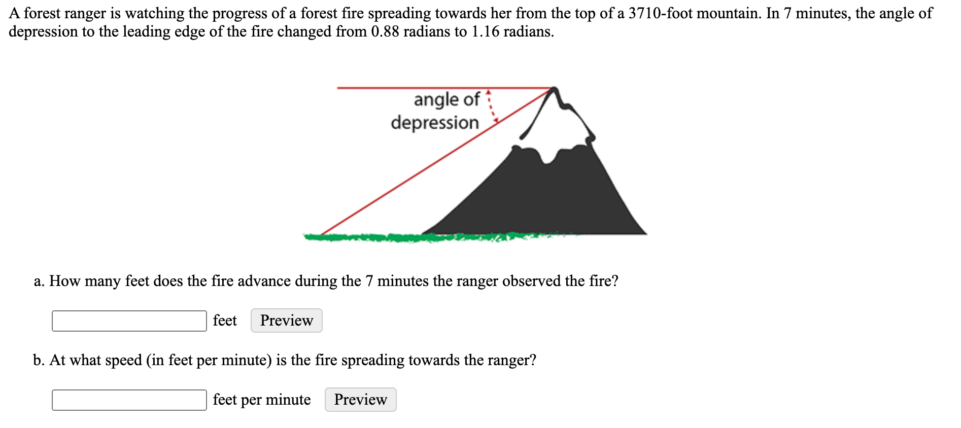 ### Forest Fire Observation Problem

A forest ranger is observing the progress of a forest fire spreading towards her from the top of a 3710-foot mountain. Over the course of 7 minutes, the ranger notes that the angle of depression to the leading edge of the fire changes from 0.88 radians to 1.16 radians.

#### Diagram Explanation
The diagram shows a mountain with a height of 3710 feet. From the top of that mountain, lines are drawn downwards forming angles labeled as "angle of depression". The initial angle of depression (0.88 radians) shows the starting position of the fire line. The final angle of depression (1.16 radians) shows the new position of the fire line after the observed period of time.

#### Questions
**a. How many feet does the fire advance during the 7 minutes the ranger observed the fire?**

**b. At what speed (in feet per minute) is the fire spreading towards the ranger?**

#### Interactive Components
- Input boxes for entering the distance the fire advanced in feet.
- Input boxes for entering the speed of the fire spread in feet per minute.

---

To answer the above questions, you will need to use trigonometric relationships to find the distances involved. Specifically, you can use the tangent of the angles of depression since tangent relates the height of the mountain to the distance of the fire from the base of the mountain.