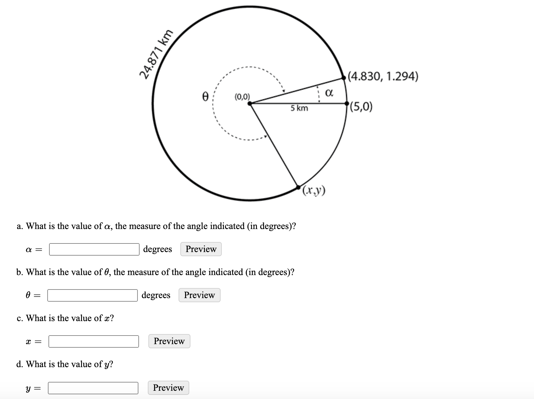 ### Understanding Angles and Coordinates in a Circular Diagram

#### Diagram Description
The diagram provided is of a circle with a radius of 24.871 km. The center of the circle is at the origin (0,0). A line segment from the center of the circle (0,0) to a point on the circle creates an angle \( \theta \). 

Another line segment extends from (0,0) to the point (5,0) which is on the horizontal axis. A third line extends from (0,0) to the point (4.830, 1.294), creating the angle \( \alpha \) between the horizontal line (5,0) and the point (4.830, 1.294). Additionally, a line from the center to the unknown point (x,y) is indicated with a question on its coordinates.

#### Questions
Below the diagram, there are several questions related to the angles and coordinates:

a. What is the value of \( \alpha \), the measure of the angle indicated (in degrees)?
\[ \alpha = \ \text{_________ degrees} \]

b. What is the value of \( \theta \), the measure of the angle indicated (in degrees)?
\[ \theta = \ \text{_________ degrees} \]

c. What is the value of \( x \)?
\[ x = \ \text{_________} \]

d. What is the value of \( y \)?
\[ y = \ \text{_________} \]

### Explanation
- The radius of the circle is explicitly mentioned as 24.871 km, which will help in determining the coordinates \( (x,y) \).
- The provided coordinates (4.830, 1.294) and (5,0) are essential for calculating \( \alpha \).
- The angle \( \theta \) is dependent on the relationship between the radius and the coordinates provided.

To solve these problems, use the trigonometric relationships and the circle's equation \( x^2 + y^2 = r^2 \) where \( r \) is the radius.

**Note:** For exact numerical calculations, consider using appropriate trigonometric functions and equations.

### Tasks
1. Calculate angle \( \alpha \).
2. Calculate angle \( \theta \).
3. Determine the x-coordinate.
4. Determine the y-coordinate.

For accurate calculation, students will need to apply the concepts of