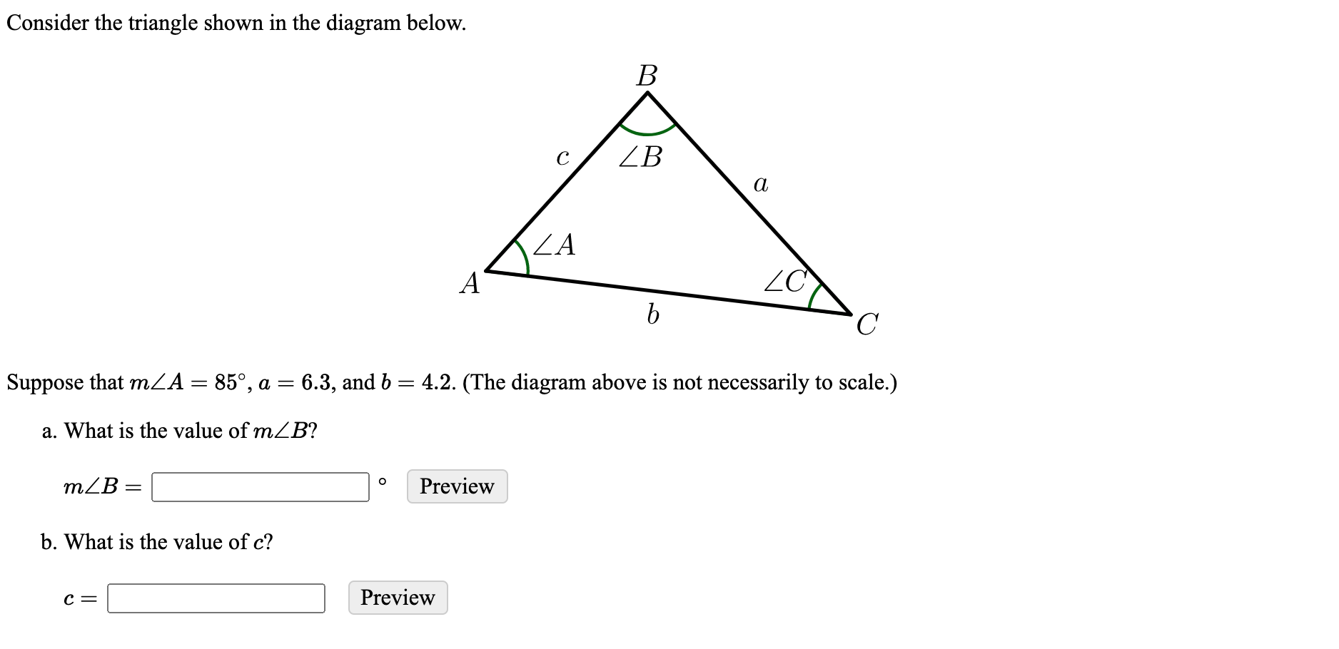 Consider the triangle shown in the diagram below.
В
ZB
а
ZA
A'
ZC
C
Suppose that mZA = 85°, a = 6.3, and b = 4.2. (The diagram above is not necessarily to scale.)
a. What is the value of mZB?
mZB =
Preview
b. What is the value of c?
c =
Preview
