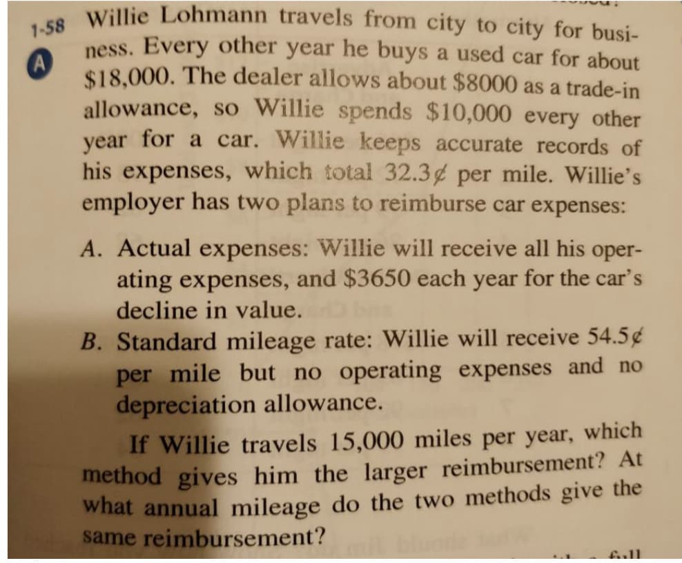 A
1-58 Willie Lohmann travels from city to city for busi-
ness. Every other year he buys a used car for about
$18,000. The dealer allows about $8000 as a trade-in
allowance, so Willie spends $10,000 every other
year for a car. Willie keeps accurate records of
his expenses, which total 32.3 per mile. Willie's
employer has two plans to reimburse car expenses:
A. Actual expenses: Willie will receive all his oper-
ating expenses, and $3650 each year for the car's
decline in value.
B. Standard mileage rate: Willie will receive 54.5¢
per mile but no operating expenses and no
depreciation allowance.
If Willie travels 15,000 miles per year, which
method gives him the larger reimbursement? At
what annual mileage do the two methods give the
same reimbursement?