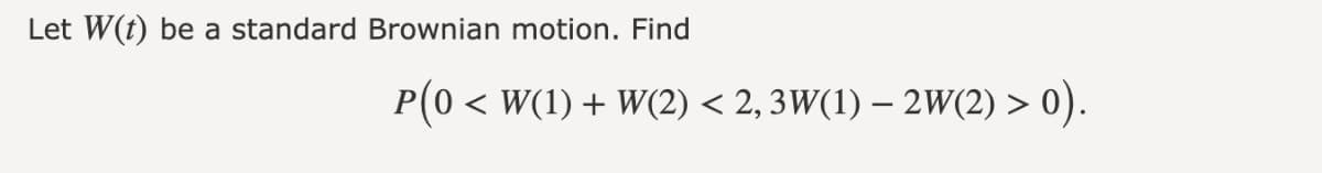 Let W(t) be a standard Brownian motion. Find
P(0 < W(1) + W(2) < 2, 3W(1) – 2W(2) > 0).
