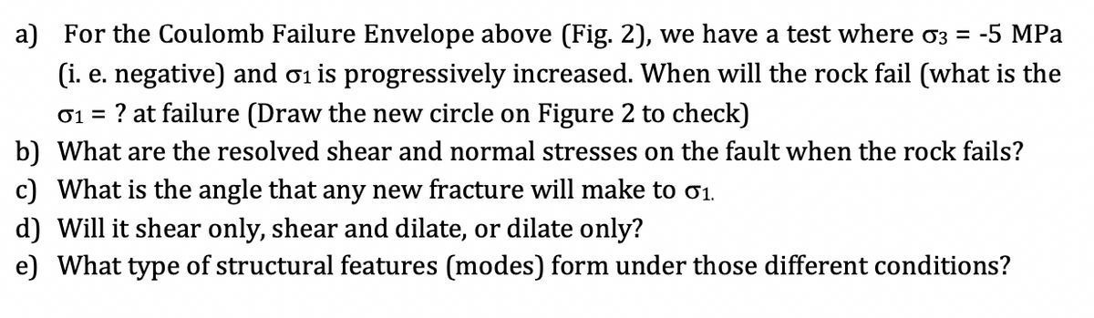 a) For the Coulomb Failure Envelope above (Fig. 2), we have a test where o3 =
-5 MPа
(i. e. negative) and 01 is progressively increased. When will the rock fail (what is the
01 =
? at failure (Draw the new circle on Figure 2 to check)
b) What are the resolved shear and normal stresses on the fault when the rock fails?
c) What is the angle that any new fracture will make to ơ1.
d) Will it shear only, shear and dilate, or dilate only?
e) What type of structural features (modes) form under those different conditions?
