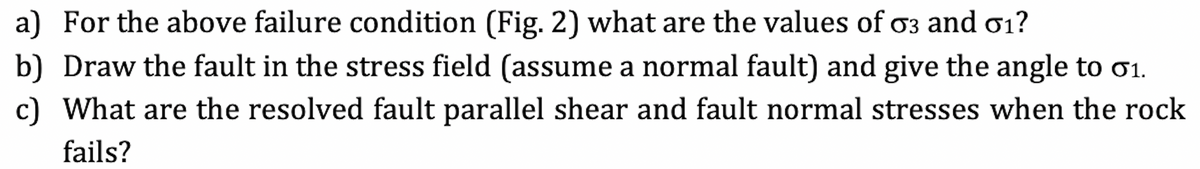 a) For the above failure condition (Fig. 2) what are the values of o3 and ơ1?
b) Draw the fault in the stress field (assume a normal fault) and give the angle to 1.
c) What are the resolved fault parallel shear and fault normal stresses when the rock
fails?

