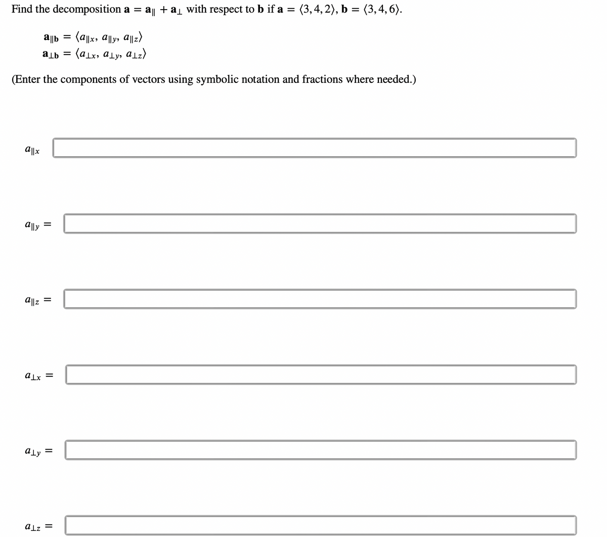 Find the decomposition a = a|| + a₁ with respect to b if a = (3, 4, 2), b = (3, 4, 6).
= (a||x, a||y, a||z)
a¹b =
(alx, aly, alz)
(Enter the components of vectors using symbolic notation and fractions where needed.)
a||x
ally
a||z
ab =
=
=
alx =
aly =
alz =