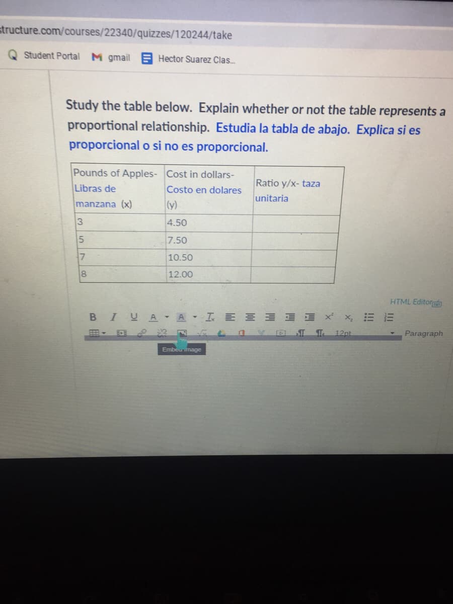 structure.com/courses/22340/quizzes/120244/take
Student Portal M gmail Hector Suarez Clas.
Study the table below. Explain whether or not the table represents a
proportional relationship. Estudia la tabla de abajo. Explica si es
proporcional o si no es proporcional.
Pounds of Apples- Cost in dollars-
Ratio y/x- taza
Libras de
Costo en dolares
unitaria
manzana (x)
(y)
4.50
7.50
10.50
8
12.00
HTML Editor
BIUA - A I E E E E E x x, E E
ST
12pt
Paragraph
Embeumage
