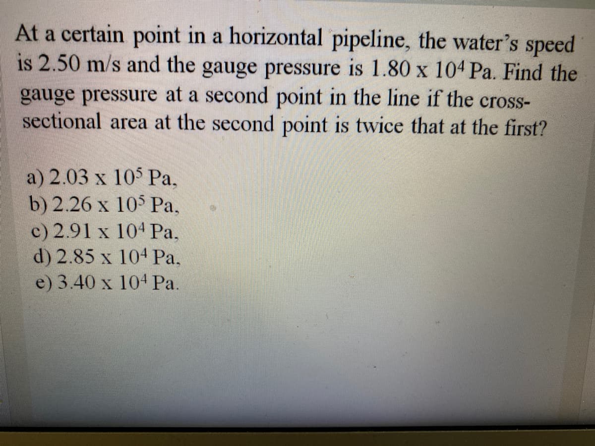 At a certain point in a horizontal pipeline, the water's speed
is 2.50 m/s and the gauge pressure is 1.80 x 104 Pa. Find the
gauge pressure at a second point in the line if the cross-
sectional area at the second point is twice that at the first?
a) 2.03 x 105 Ра.
b) 2.26 x 105 Pa,
c) 2.91 x 104Pa,
d) 2.85 x 104 Pa.
e) 3.40 x 104 Pa.
