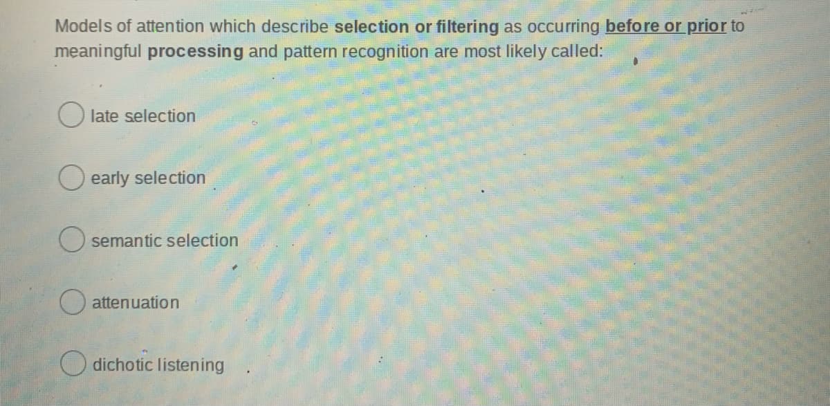 Models of attention which describe selection or filtering as occurring before or prior to
meaningful processing and pattern recognition are most likely called:
O late selection
early selection
O semantic selection
O attenuation
dichotic listening
