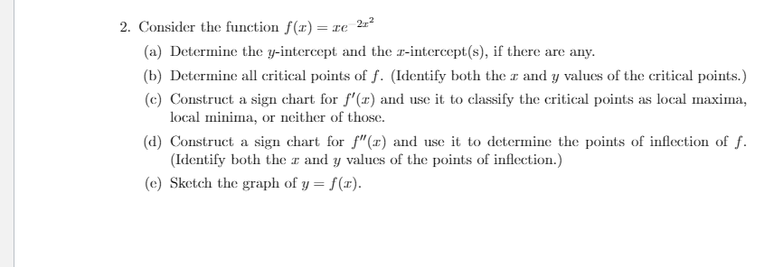 2. Consider the function f(r)= re
2z2
(a) Determine the y-intercept and the r-intercept(s), if there are any.
(b) Determine all critical points of f. (Identify both the r and y values of the critical points.)
(c) Construct a sign chart for f'(x) and use it to classify the critical points as local maxima,
local minima, or neither of those.
(d) Construct a sign chart for f" (x) and use it to determine the points of inflection of f.
(Identify both the r and y values of the points of inflection.)
(e) Sketch the graph of y = f(x).
