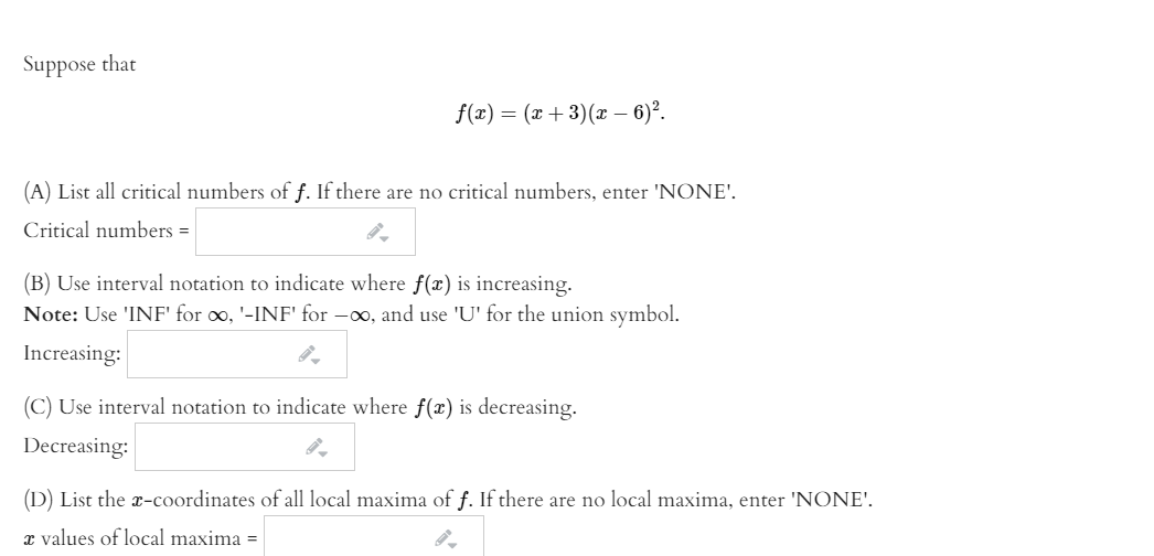 Suppose that
f(2) — (z + 3)(г - 6)2.
(A) List all critical numbers of f. If there are no critical numbers, enter 'NONE'.
Critical numbers =
(B) Use interval notation to indicate where f(x) is increasing.
Note: Use 'INF' for oo, '-INF' for -00, and use 'U' for the union symbol.
Increasing:
(C) Use interval notation to indicate where f(x) is decreasing.
Decreasing:
(D) List the x-coordinates of all local maxima of f. If there are no local maxima, enter 'NONE'.
x values of local maxima =
