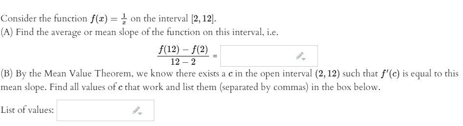 Consider the function f(x) = on the interval [2, 12].
(A) Find the average or mean slope of the function on this interval, i.e.
f(12) – f(2)
12 – 2
(B) By the Mean Value Theorem, we know there exists a c in the open interval (2, 12) such that f'(c) is equal to this
mean slope. Find all values of c that work and list them (separated by commas) in the box below.
List of values:
