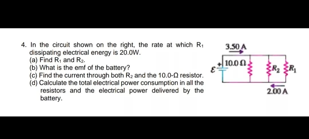 4. In the circuit shown on the right, the rate at which R1
dissipating electrical energy is 20.0W.
(a) Find R, and R2.
(b) What is the emf of the battery?
(c) Find the current through both R2 and the 10.0-2 resistor.
(d) Calculate the total electrical power consumption in all the
resistors and the electrical power delivered by the
battery.
3.50 A
10.00
R2 {R
2.00 A
