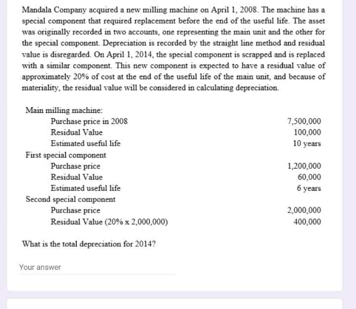 Mandala Company acquired a new milling machine on April 1, 2008. The machine has a
special component that required replacement before the end of the useful life. The asset
was originally recorded in two accounts, one representing the main unit and the other for
the special component. Depreciation is recorded by the straight line method and residual
value is disregarded. On April 1, 2014, the special component is scrapped and is replaced
with a similar component. This new component is expected to have a residual value of
approximately 20% of cost at the end of the useful life of the main unit, and because of
materiality, the residual value will be considered in calculating depreciation.
Main milling machine:
Purchase price in 2008
7,500,000
100,000
10 years
Residual Value
Estimated useful life
First special component
Purchase price
1,200,000
Residual Value
60,000
Estimated useful life
6 years
Second special component
Purchase price
2,000,000
Residual Value (20% x 2,000,000)
400,000
What is the total depreciation for 2014?
Your answer
