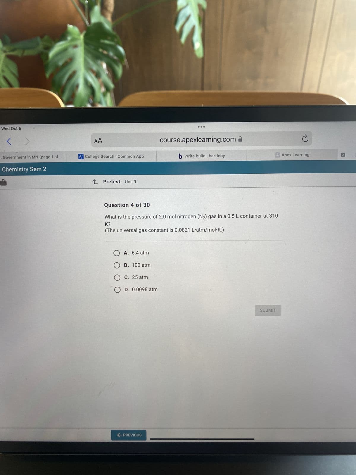 Wed Oct 5
Government in MN (page 1 of...
Chemistry Sem 2
.
AA
College Search | Common App
Pretest: Unit 1
O A. 6.4 atm
OB. 100 atm
O c. 25 atm
OD. 0.0098 atm
2
← PREVIOUS
course.apexlearning.com
b Write build | bartleby
Question 4 of 30
What is the pressure of 2.0 mol nitrogen (N₂) gas in a 0.5 L container at 310
K?
(The universal gas constant is 0.0821 L'atm/mol.K.)
A Apex Learning
Ć
SUBMIT