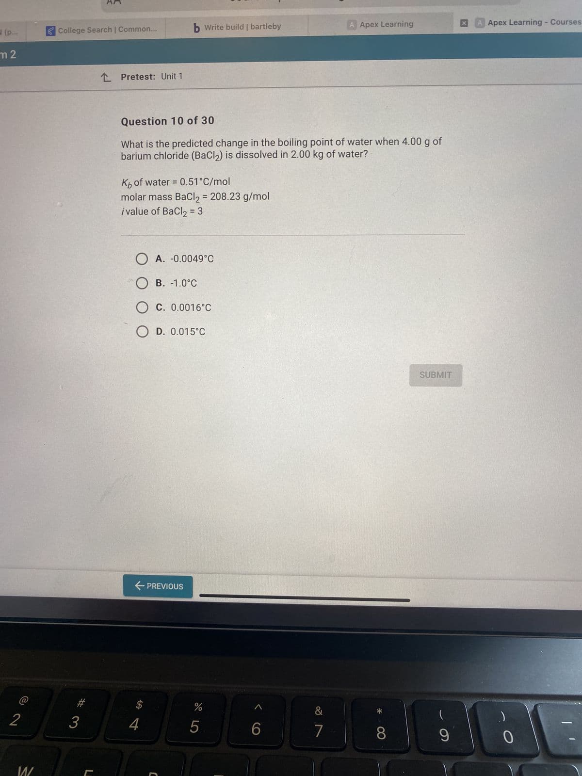 (p...
m 2
2
S
College Search | Common...
3
2 Pretest: Unit 1
Question 10 of 30
What is the predicted change in the boiling point of water when 4.00 g of
barium chloride (BaCl₂) is dissolved in 2.00 kg of water?
Kb of water = 0.51°C/mol
molar mass BaCl2 = 208.23 g/mol
ivalue of BaCl₂ = 3
O A. -0.0049°C
OB. -1.0°C
OC. 0.0016°C
OD. 0.015°C
← PREVIOUS
b Write build | bartleby
$
4
C
do 5
%
< C
6
A Apex Learning
&
7
*
8
SUBMIT
(
9
A Apex Learning - Courses
0