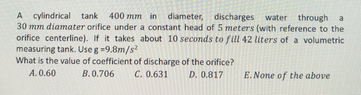 A cylindrical tank 400 mm in diameter, discharges water through a
30 mm diamater orifice under a constant head of 5 meters (with reference to the
orifice centerline). If it takes about 10 seconds to fill 42 liters of a volumetric
measuring tank. Use g =9.8m/s²
What is the value of coefficient of discharge of the orifice?
A. 0.60
B. 0.706
C. 0.631
D. 0.817
E. None of the above