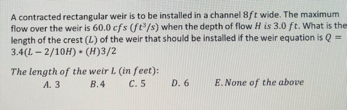 A contracted rectangular weir is to be installed in a channel 8ft wide. The maximum
the
flow over the weir is 60.0 cfs (ft³/s) when the depth of flow H is 3.0 ft. What
length of the crest (L) of the weir that should be installed if the weir equation is Q =
3.4(L2/10H) * (H)3/2
The length of the weir L (in feet):
C. 5
A. 3
B.4
D. 6
E. None of the above